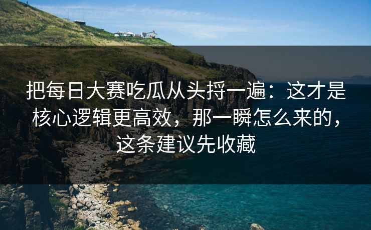 把每日大赛吃瓜从头捋一遍：这才是核心逻辑更高效，那一瞬怎么来的，这条建议先收藏