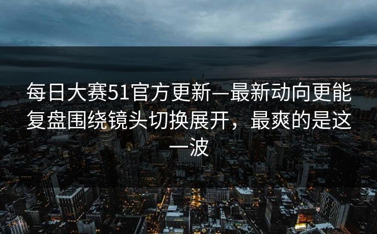 每日大赛51官方更新—最新动向更能复盘围绕镜头切换展开，最爽的是这一波