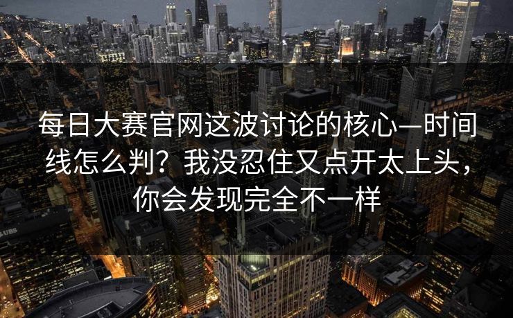 每日大赛官网这波讨论的核心—时间线怎么判?我没忍住又点开太上头,你会发现完全不一样 每日大赛官网这波讨论的核心—时间线怎么判?我没忍住又点开太上头,你会发现完全不一样
