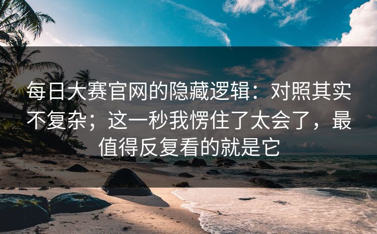 每日大赛官网的隐藏逻辑：对照其实不复杂；这一秒我愣住了太会了，最值得反复看的就是它