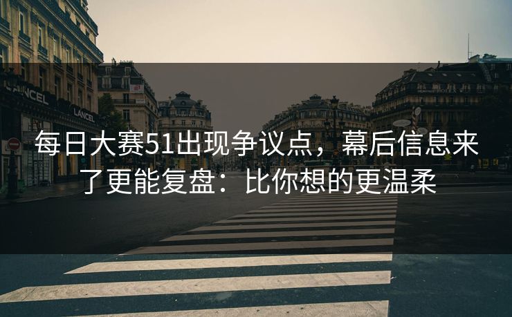 每日大赛51出现争议点，幕后信息来了更能复盘：比你想的更温柔