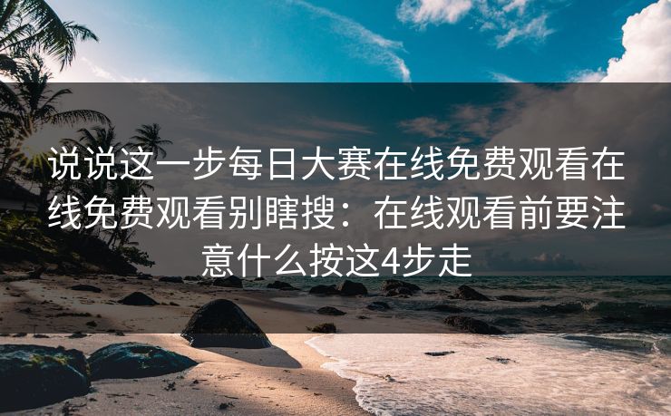 说说这一步每日大赛在线免费观看在线免费观看别瞎搜：在线观看前要注意什么按这4步走