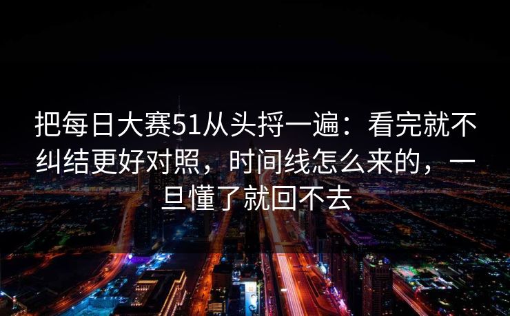 把每日大赛51从头捋一遍：看完就不纠结更好对照，时间线怎么来的，一旦懂了就回不去