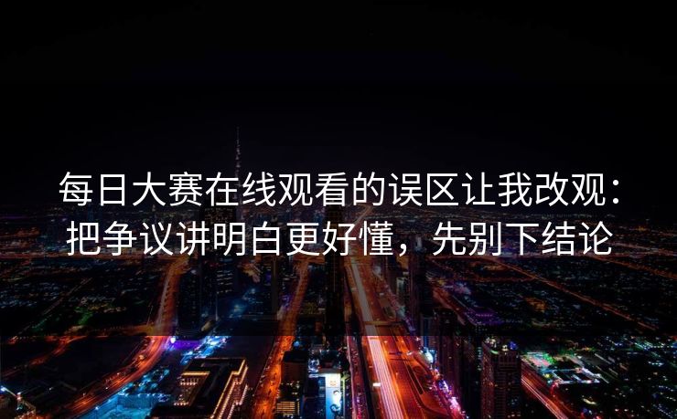 每日大赛在线观看的误区让我改观：把争议讲明白更好懂，先别下结论