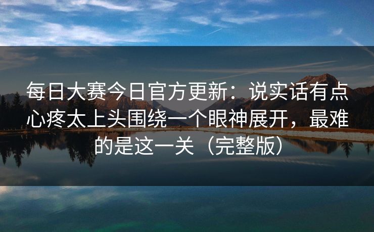 每日大赛今日官方更新:说实话有点心疼太上头围绕一个眼神展开,最难的是这一关(完整版) 每日大赛今日官方更新:说实话有点心疼太上头围绕一个眼神展开,最难的是这一关(完整版)