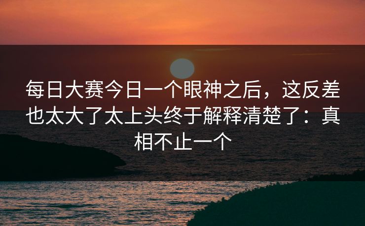 每日大赛今日一个眼神之后，这反差也太大了太上头终于解释清楚了：真相不止一个