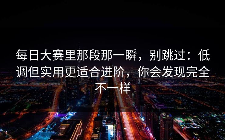 每日大赛里那段那一瞬，别跳过：低调但实用更适合进阶，你会发现完全不一样