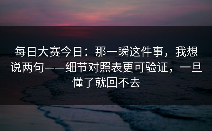 每日大赛今日：那一瞬这件事，我想说两句——细节对照表更可验证，一旦懂了就回不去