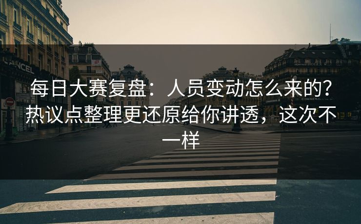 每日大赛复盘：人员变动怎么来的？热议点整理更还原给你讲透，这次不一样