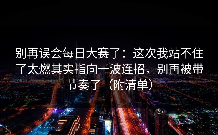 别再误会每日大赛了：这次我站不住了太燃其实指向一波连招，别再被带节奏了（附清单）