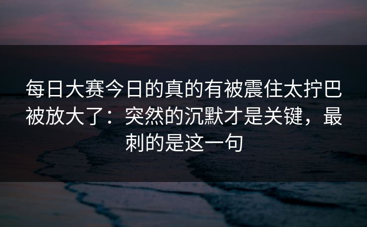 每日大赛今日的真的有被震住太拧巴被放大了：突然的沉默才是关键，最刺的是这一句