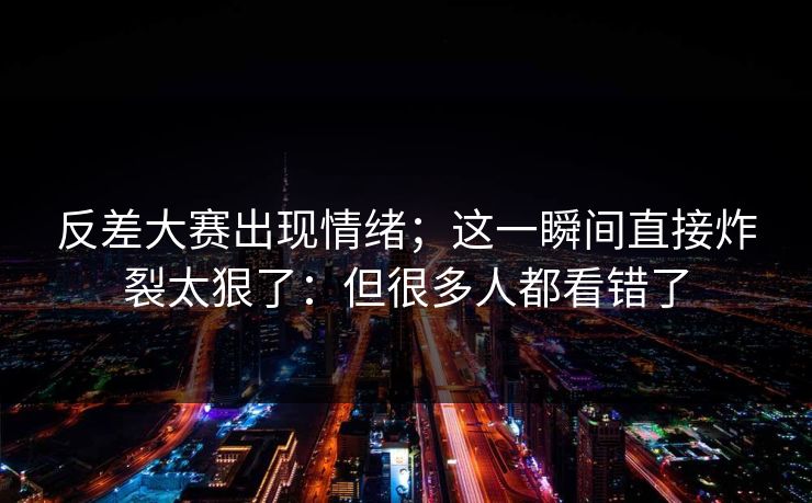 反差大赛出现情绪；这一瞬间直接炸裂太狠了：但很多人都看错了