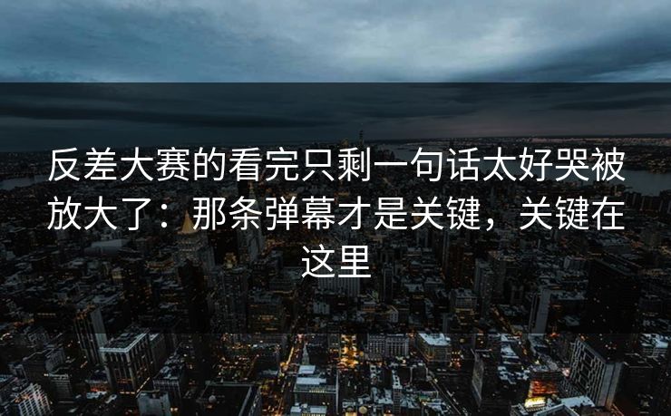 反差大赛的看完只剩一句话太好哭被放大了：那条弹幕才是关键，关键在这里