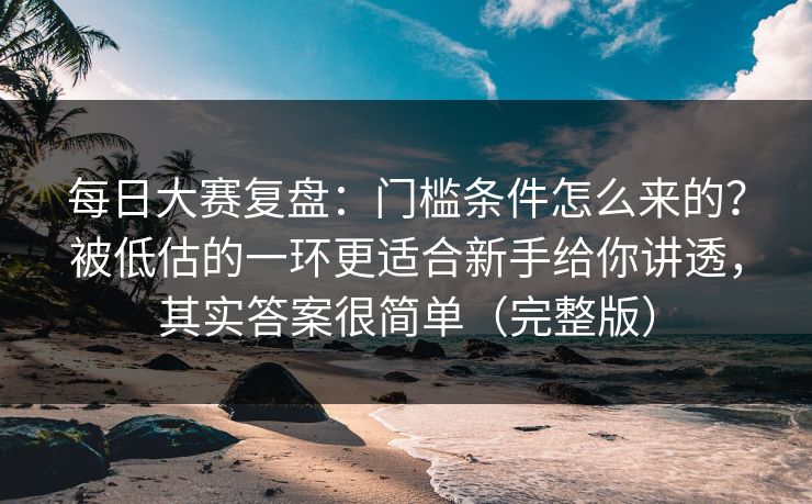 每日大赛复盘：门槛条件怎么来的？被低估的一环更适合新手给你讲透，其实答案很简单（完整版）