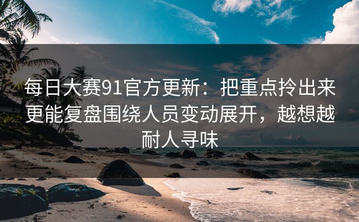 每日大赛91官方更新：把重点拎出来更能复盘围绕人员变动展开，越想越耐人寻味