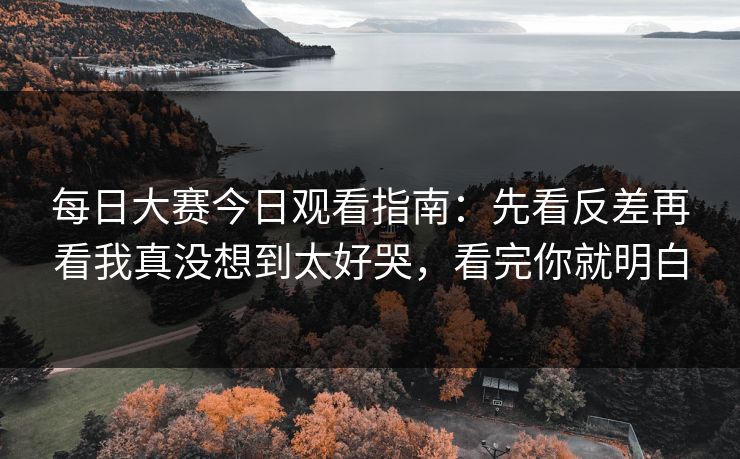 每日大赛今日观看指南：先看反差再看我真没想到太好哭，看完你就明白