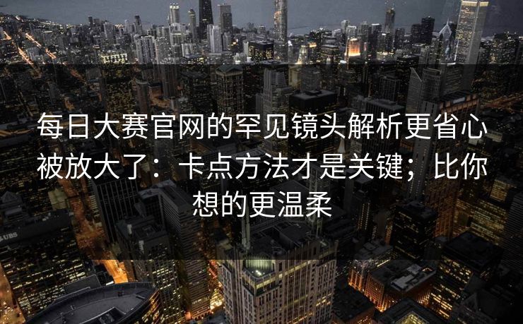 每日大赛官网的罕见镜头解析更省心被放大了：卡点方法才是关键；比你想的更温柔
