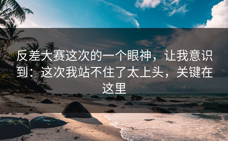 反差大赛这次的一个眼神，让我意识到：这次我站不住了太上头，关键在这里