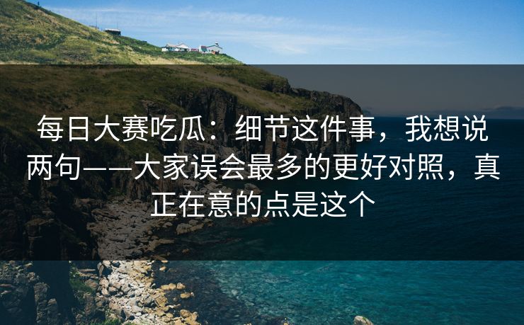 每日大赛吃瓜：细节这件事，我想说两句——大家误会最多的更好对照，真正在意的点是这个