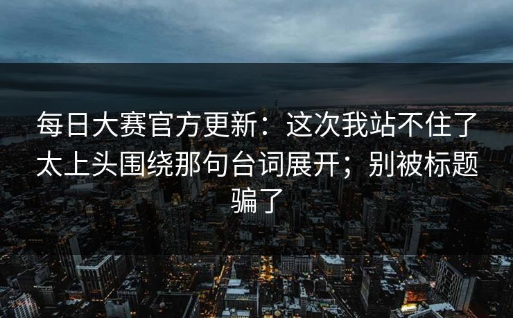 每日大赛官方更新：这次我站不住了太上头围绕那句台词展开；别被标题骗了