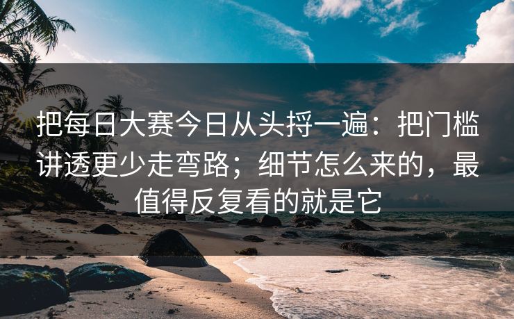 把每日大赛今日从头捋一遍：把门槛讲透更少走弯路；细节怎么来的，最值得反复看的就是它