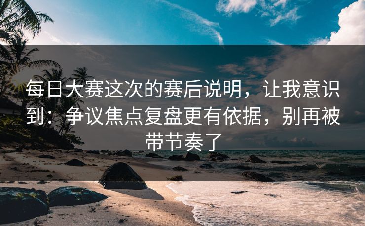 每日大赛这次的赛后说明，让我意识到：争议焦点复盘更有依据，别再被带节奏了