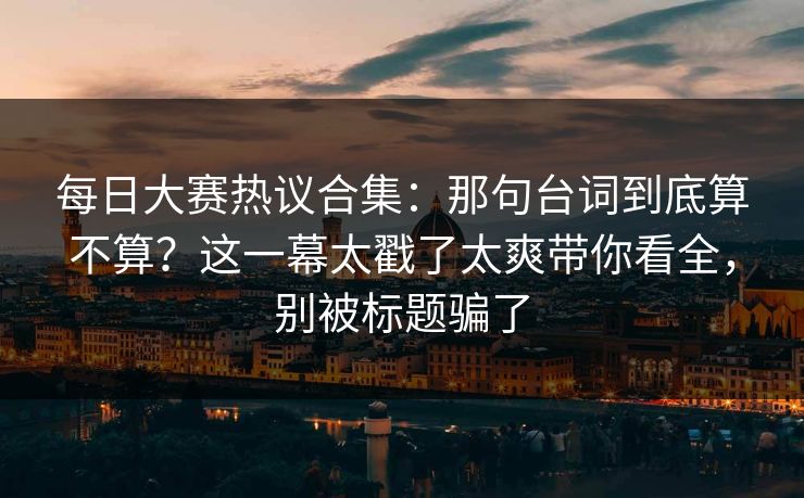 每日大赛热议合集：那句台词到底算不算？这一幕太戳了太爽带你看全，别被标题骗了