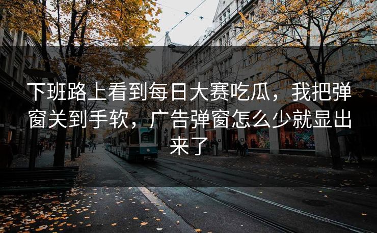 下班路上看到每日大赛吃瓜，我把弹窗关到手软，广告弹窗怎么少就显出来了