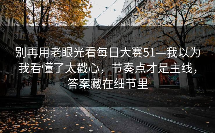 别再用老眼光看每日大赛51—我以为我看懂了太戳心，节奏点才是主线，答案藏在细节里