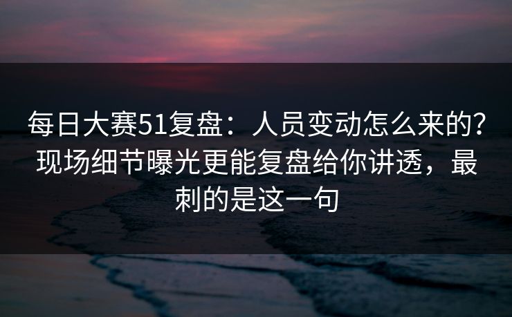 每日大赛51复盘:人员变动怎么来的?现场细节曝光更能复盘给你讲透,最刺的是这一句 每日大赛51复盘:人员变动怎么来的?现场细节曝光更能复盘给你讲透,最刺的是这一句