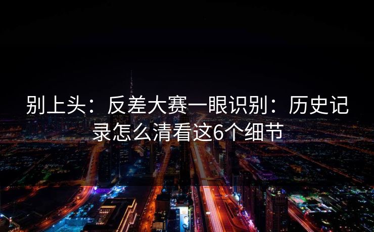 别上头：反差大赛一眼识别：历史记录怎么清看这6个细节