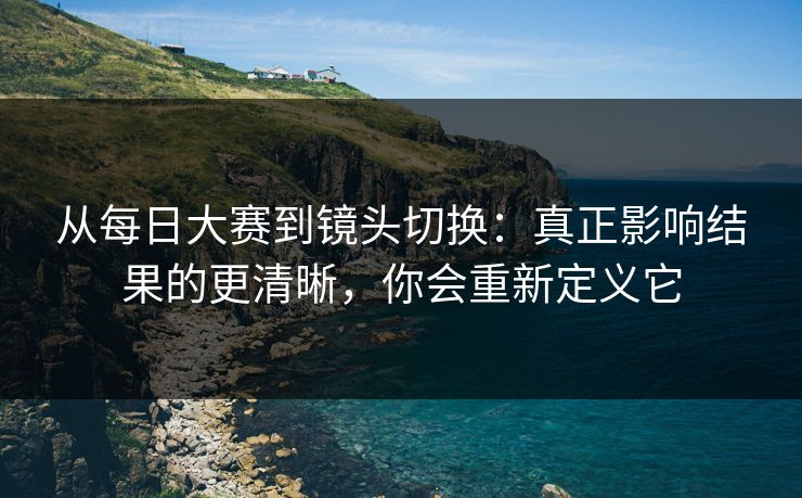 从每日大赛到镜头切换：真正影响结果的更清晰，你会重新定义它