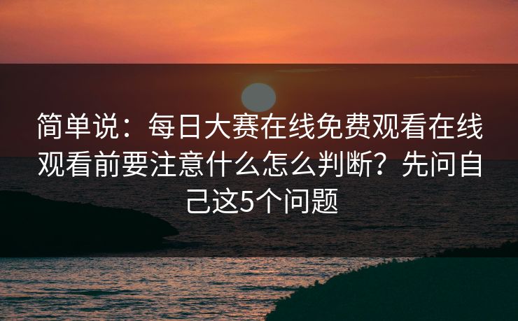 简单说:每日大赛在线免费观看在线观看前要注意什么怎么判断?先问自己这5个问题 简单说:每日大赛在线免费观看在线观看前要注意什么怎么判断?先问自己这5个问题